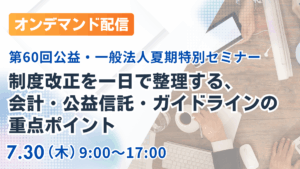 （オンデマンド配信）制度改正を一日で整理する、会計・公益信託・ガイドラインの重点ポイント｜第60回公益・一般法人夏期特別セミナー
